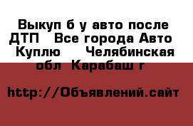 Выкуп б/у авто после ДТП - Все города Авто » Куплю   . Челябинская обл.,Карабаш г.